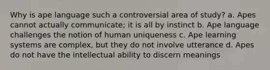 Why is ape language such a controversial area of study? a. Apes cannot actually communicate; it is all by instinct b. Ape language challenges the notion of human uniqueness c. Ape learning systems are complex, but they do not involve utterance d. Apes do not have the intellectual ability to discern meanings