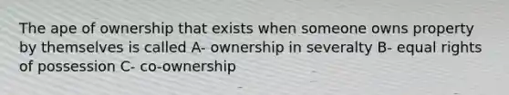 The ape of ownership that exists when someone owns property by themselves is called A- ownership in severalty B- equal rights of possession C- co-ownership