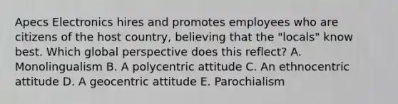 Apecs Electronics hires and promotes employees who are citizens of the host​ country, believing that the​ "locals" know best. Which global perspective does this​ reflect? A. Monolingualism B. A polycentric attitude C. An ethnocentric attitude D. A geocentric attitude E. Parochialism