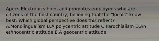 Apecs Electronics hires and promotes employees who are citizens of the host​ country, believing that the​ "locals" know best. Which global perspective does this​ reflect? A.Monolingualism B.A polycentric attitude C.Parochialism D.An ethnocentric attitude E.A geocentric attitude