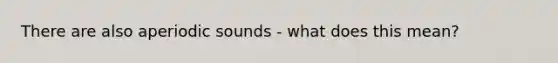 There are also aperiodic sounds - what does this mean?