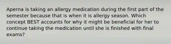 Aperna is taking an allergy medication during the first part of the semester because that is when it is allergy season. Which concept BEST accounts for why it might be beneficial for her to continue taking the medication until she is finished with final exams?