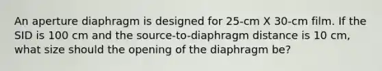 An aperture diaphragm is designed for 25-cm X 30-cm film. If the SID is 100 cm and the source-to-diaphragm distance is 10 cm, what size should the opening of the diaphragm be?