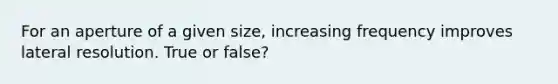 For an aperture of a given size, increasing frequency improves lateral resolution. True or false?