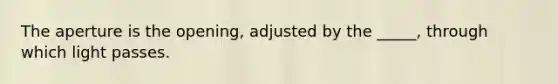 The aperture is the opening, adjusted by the _____, through which light passes.