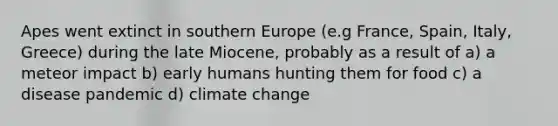 Apes went extinct in southern Europe (e.g France, Spain, Italy, Greece) during the late Miocene, probably as a result of a) a meteor impact b) early humans hunting them for food c) a disease pandemic d) climate change