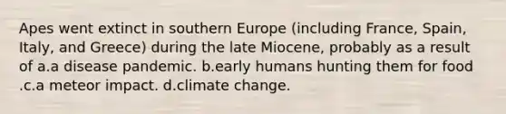 Apes went extinct in southern Europe (including France, Spain, Italy, and Greece) during the late Miocene, probably as a result of a.a disease pandemic. b.early humans hunting them for food .c.a meteor impact. d.climate change.