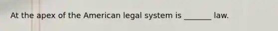 At the apex of the American legal system is _______ law.