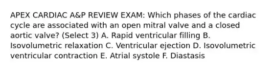 APEX CARDIAC A&P REVIEW EXAM: Which phases of the cardiac cycle are associated with an open mitral valve and a closed aortic valve? (Select 3) A. Rapid ventricular filling B. Isovolumetric relaxation C. Ventricular ejection D. Isovolumetric ventricular contraction E. Atrial systole F. Diastasis