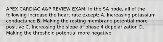 APEX CARDIAC A&P REVIEW EXAM: In the SA node, all of the following increase the heart rate except: A. Increasing potassium conductance B. Making the resting membrane potential more positive C. Increasing the slope of phase 4 depolarization D. Making the threshold potential more negative