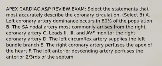 APEX CARDIAC A&P REVIEW EXAM: Select the statements that most accurately describe the coronary circulation. (Select 3) A. Left coronary artery dominance occurs in 80% of the population B. The SA nodal artery most commonly arrises from the right coronary artery C. Leads II, III, and AVF monitor the right coronary artery D. The left circumflex artery supplies the left bundle branch E. The right coronary artery perfuses the apex of the heart F. The left anterior descending artery perfuses the anterior 2/3rds of the septum