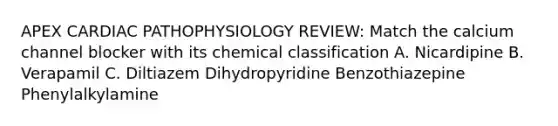 APEX CARDIAC PATHOPHYSIOLOGY REVIEW: Match the calcium channel blocker with its chemical classification A. Nicardipine B. Verapamil C. Diltiazem Dihydropyridine Benzothiazepine Phenylalkylamine