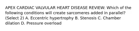 APEX CARDIAC VALVULAR HEART DISEASE REVIEW: Which of the following conditions will create sarcomeres added in parallel? (Select 2) A. Eccentric hypertrophy B. Stenosis C. Chamber dilation D. Pressure overload