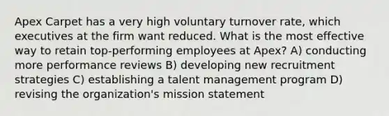 Apex Carpet has a very high voluntary turnover rate, which executives at the firm want reduced. What is the most effective way to retain top-performing employees at Apex? A) conducting more performance reviews B) developing new recruitment strategies C) establishing a talent management program D) revising the organization's mission statement