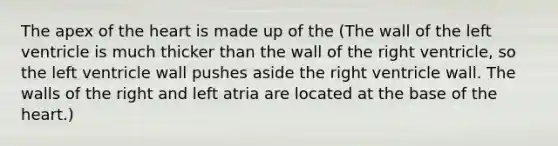 The apex of the heart is made up of the (The wall of the left ventricle is much thicker than the wall of the right ventricle, so the left ventricle wall pushes aside the right ventricle wall. The walls of the right and left atria are located at the base of the heart.)