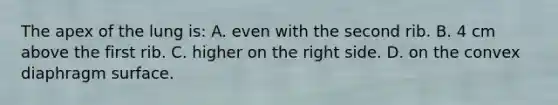 The apex of the lung is: A. even with the second rib. B. 4 cm above the first rib. C. higher on the right side. D. on the convex diaphragm surface.