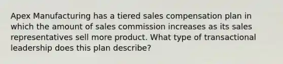 Apex Manufacturing has a tiered sales compensation plan in which the amount of sales commission increases as its sales representatives sell more product. What type of transactional leadership does this plan describe?