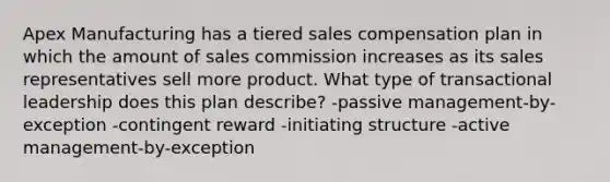 Apex Manufacturing has a tiered sales compensation plan in which the amount of sales commission increases as its sales representatives sell more product. What type of transactional leadership does this plan describe? -passive management-by-exception -contingent reward -initiating structure -active management-by-exception