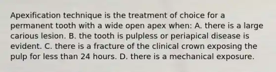 Apexification technique is the treatment of choice for a permanent tooth with a wide open apex when: A. there is a large carious lesion. B. the tooth is pulpless or periapical disease is evident. C. there is a fracture of the clinical crown exposing the pulp for less than 24 hours. D. there is a mechanical exposure.