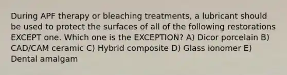 During APF therapy or bleaching treatments, a lubricant should be used to protect the surfaces of all of the following restorations EXCEPT one. Which one is the EXCEPTION? A) Dicor porcelain B) CAD/CAM ceramic C) Hybrid composite D) Glass ionomer E) Dental amalgam