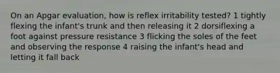 On an Apgar evaluation, how is reflex irritability tested? 1 tightly flexing the infant's trunk and then releasing it 2 dorsiflexing a foot against pressure resistance 3 flicking the soles of the feet and observing the response 4 raising the infant's head and letting it fall back