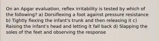 On an Apgar evaluation, reflex irritability is tested by which of the following? a) Dorsiflexing a foot against pressure resistance b) Tightly flexing the infant's trunk and then releasing it c) Raising the infant's head and letting it fall back d) Slapping the soles of the feet and observing the response