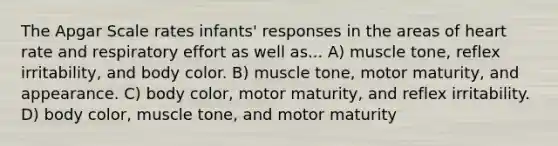 The Apgar Scale rates infants' responses in the areas of heart rate and respiratory effort as well as... A) muscle tone, reflex irritability, and body color. B) muscle tone, motor maturity, and appearance. C) body color, motor maturity, and reflex irritability. D) body color, muscle tone, and motor maturity