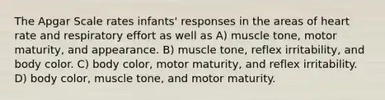 The Apgar Scale rates infants' responses in the areas of heart rate and respiratory effort as well as A) muscle tone, motor maturity, and appearance. B) muscle tone, reflex irritability, and body color. C) body color, motor maturity, and reflex irritability. D) body color, muscle tone, and motor maturity.