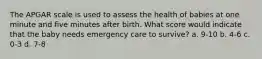 The APGAR scale is used to assess the health of babies at one minute and five minutes after birth. What score would indicate that the baby needs emergency care to survive? a. 9-10 b. 4-6 c. 0-3 d. 7-8