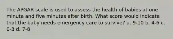 The APGAR scale is used to assess the health of babies at one minute and five minutes after birth. What score would indicate that the baby needs emergency care to survive? a. 9-10 b. 4-6 c. 0-3 d. 7-8