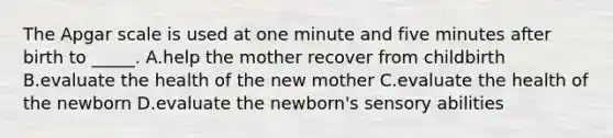 The Apgar scale is used at one minute and five minutes after birth to _____. A.help the mother recover from childbirth B.evaluate the health of the new mother C.evaluate the health of the newborn D.evaluate the newborn's sensory abilities