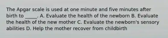 The Apgar scale is used at one minute and five minutes after birth to _____. A. Evaluate the health of the newborn B. Evaluate the health of the new mother C. Evaluate the newborn's sensory abilities D. Help the mother recover from childbirth