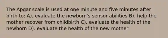 The Apgar scale is used at one minute and five minutes after birth to: A). evaluate the newborn's sensor abilities B). help the mother recover from childbirth C). evaluate the health of the newborn D). evaluate the health of the new mother