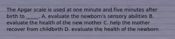 The Apgar scale is used at one minute and five minutes after birth to _____. A. evaluate the newborn's sensory abilities B. evaluate the health of the new mother C. help the mother recover from childbirth D. evaluate the health of the newborn