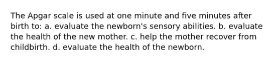 The Apgar scale is used at one minute and five minutes after birth to: a. evaluate the newborn's sensory abilities. b. evaluate the health of the new mother. c. help the mother recover from childbirth. d. evaluate the health of the newborn.