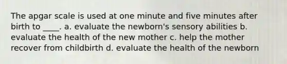 The apgar scale is used at one minute and five minutes after birth to ____. a. evaluate the newborn's sensory abilities b. evaluate the health of the new mother c. help the mother recover from childbirth d. evaluate the health of the newborn