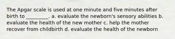 The Apgar scale is used at one minute and five minutes after birth to _________. a. evaluate the newborn's sensory abilities b. evaluate the health of the new mother c. help the mother recover from childbirth d. evaluate the health of the newborn