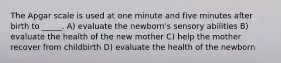 The Apgar scale is used at one minute and five minutes after birth to _____. A) evaluate the newborn's sensory abilities B) evaluate the health of the new mother C) help the mother recover from childbirth D) evaluate the health of the newborn