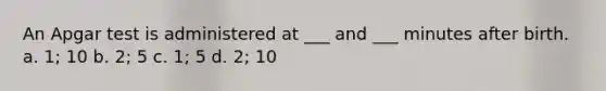 An Apgar test is administered at ___ and ___ minutes after birth. a. 1; 10 b. 2; 5 c. 1; 5 d. 2; 10