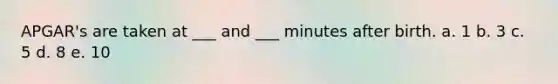 APGAR's are taken at ___ and ___ minutes after birth. a. 1 b. 3 c. 5 d. 8 e. 10