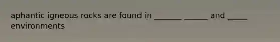 aphantic igneous rocks are found in _______ ______ and _____ environments
