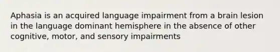 Aphasia is an acquired language impairment from a brain lesion in the language dominant hemisphere in the absence of other cognitive, motor, and sensory impairments