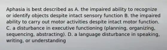 Aphasia is best described as A. the impaired ability to recognize or identify objects despite intact sensory function B. the impaired ability to carry out motor activities despite intact motor function. C. a disturbance in executive functioning (planning, organizing, sequencing, abstracting). D. a language disturbance in speaking, writing, or understanding