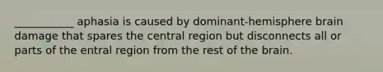 ___________ aphasia is caused by dominant-hemisphere brain damage that spares the central region but disconnects all or parts of the entral region from the rest of the brain.