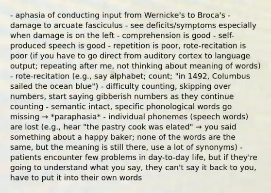 - aphasia of conducting input from Wernicke's to Broca's - damage to arcuate fasciculus - see deficits/symptoms especially when damage is on the left - comprehension is good - self-produced speech is good - repetition is poor, rote-recitation is poor (if you have to go direct from auditory cortex to language output; repeating after me, not thinking about meaning of words) - rote-recitation (e.g., say alphabet; count; "in 1492, Columbus sailed the ocean blue") - difficulty counting, skipping over numbers, start saying gibberish numbers as they continue counting - semantic intact, specific phonological words go missing → *paraphasia* - individual phonemes (speech words) are lost (e.g., hear "the pastry cook was elated" → you said something about a happy baker; none of the words are the same, but the meaning is still there, use a lot of synonyms) - patients encounter few problems in day-to-day life, but if they're going to understand what you say, they can't say it back to you, have to put it into their own words