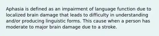 Aphasia is defined as an impairment of language function due to localized brain damage that leads to difficulty in understanding and/or producing linguistic forms. This cause when a person has moderate to major brain damage due to a stroke.