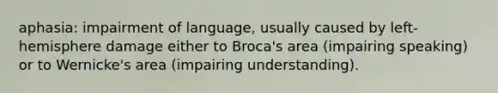 aphasia: impairment of language, usually caused by left-hemisphere damage either to Broca's area (impairing speaking) or to Wernicke's area (impairing understanding).