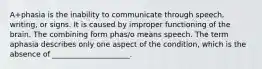 A+phasia is the inability to communicate through speech, writing, or signs. It is caused by improper functioning of the brain. The combining form phas/o means speech. The term aphasia describes only one aspect of the condition, which is the absence of _____________________.