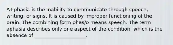 A+phasia is the inability to communicate through speech, writing, or signs. It is caused by improper functioning of <a href='https://www.questionai.com/knowledge/kLMtJeqKp6-the-brain' class='anchor-knowledge'>the brain</a>. The combining form phas/o means speech. The term aphasia describes only one aspect of the condition, which is the absence of _____________________.