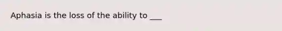 Aphasia is the loss of the ability to ___